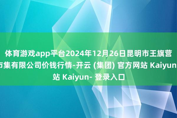 体育游戏app平台2024年12月26日昆明市王旗营蔬菜批发市集有限公司价钱行情-开云 (集团) 官方网站 Kaiyun- 登录入口