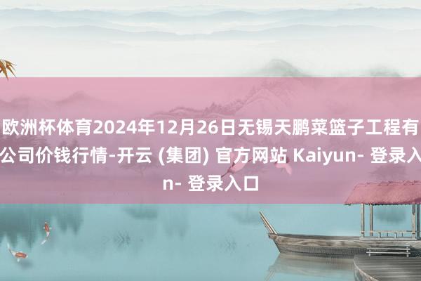 欧洲杯体育2024年12月26日无锡天鹏菜篮子工程有限公司价钱行情-开云 (集团) 官方网站 Kaiyun- 登录入口