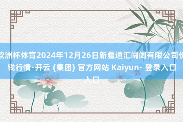 欧洲杯体育2024年12月26日新疆通汇阛阓有限公司价钱行情-开云 (集团) 官方网站 Kaiyun- 登录入口