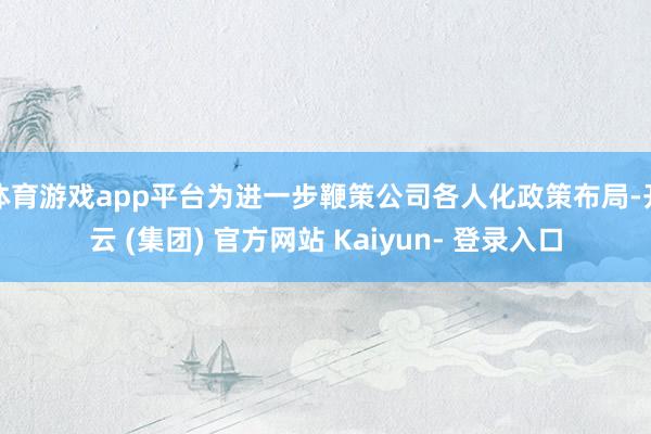 体育游戏app平台为进一步鞭策公司各人化政策布局-开云 (集团) 官方网站 Kaiyun- 登录入口
