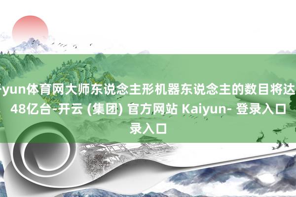 开yun体育网大师东说念主形机器东说念主的数目将达6.48亿台-开云 (集团) 官方网站 Kaiyun- 登录入口