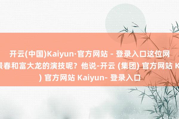 开云(中国)Kaiyun·官方网站 - 登录入口这位网友是如何点评王景春和富大龙的演技呢?他说-开云 (集团) 官方网站 Kaiyun- 登录入口