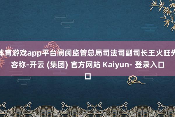 体育游戏app平台 阛阓监管总局司法司副司长王火旺先容称-开云 (集团) 官方网站 Kaiyun- 登录入口