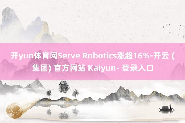 开yun体育网Serve Robotics涨超16%-开云 (集团) 官方网站 Kaiyun- 登录入口