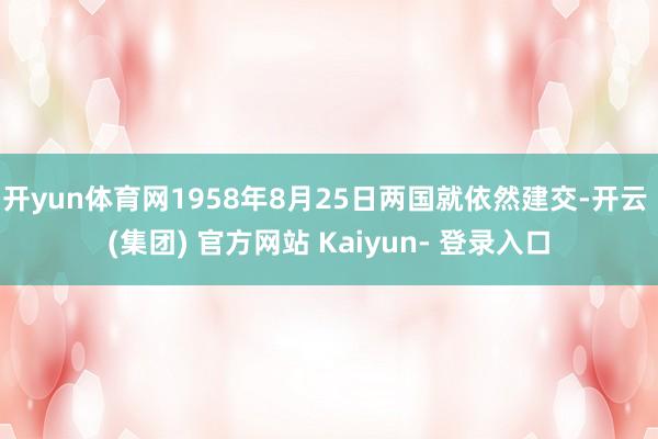 开yun体育网1958年8月25日两国就依然建交-开云 (集团) 官方网站 Kaiyun- 登录入口