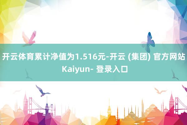 开云体育累计净值为1.516元-开云 (集团) 官方网站 Kaiyun- 登录入口