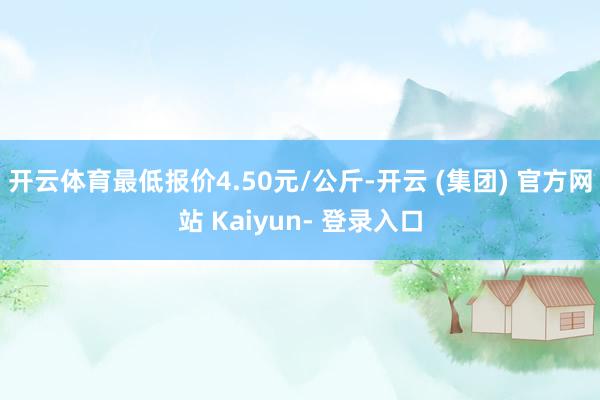 开云体育最低报价4.50元/公斤-开云 (集团) 官方网站 Kaiyun- 登录入口