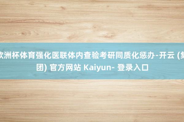 欧洲杯体育强化医联体内查验考研同质化惩办-开云 (集团) 官方网站 Kaiyun- 登录入口