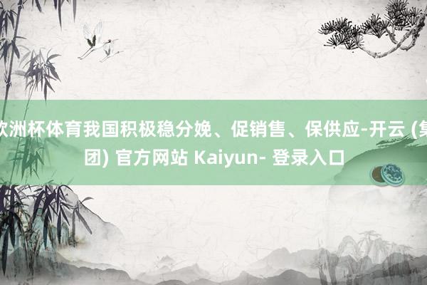 欧洲杯体育我国积极稳分娩、促销售、保供应-开云 (集团) 官方网站 Kaiyun- 登录入口