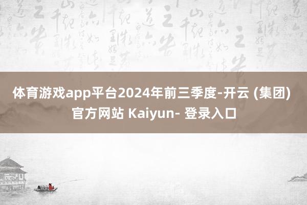 体育游戏app平台　　2024年前三季度-开云 (集团) 官方网站 Kaiyun- 登录入口