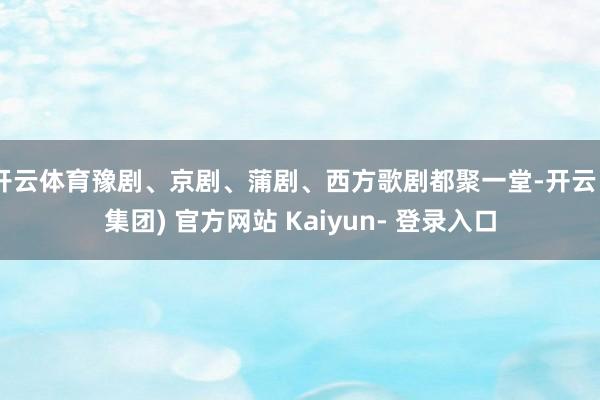 开云体育豫剧、京剧、蒲剧、西方歌剧都聚一堂-开云 (集团) 官方网站 Kaiyun- 登录入口