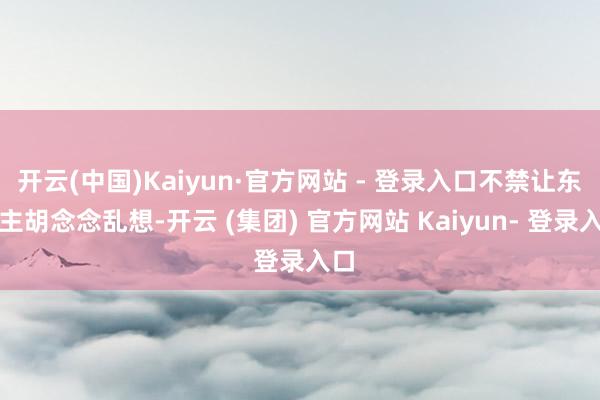 开云(中国)Kaiyun·官方网站 - 登录入口不禁让东谈主胡念念乱想-开云 (集团) 官方网站 Kaiyun- 登录入口