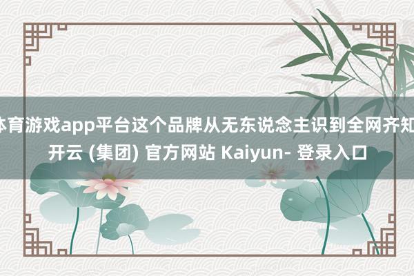 体育游戏app平台这个品牌从无东说念主识到全网齐知-开云 (集团) 官方网站 Kaiyun- 登录入口