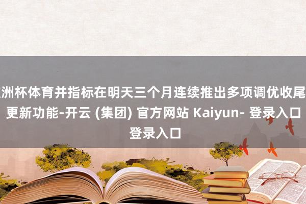 欧洲杯体育并指标在明天三个月连续推出多项调优收尾和更新功能-开云 (集团) 官方网站 Kaiyun- 登录入口
