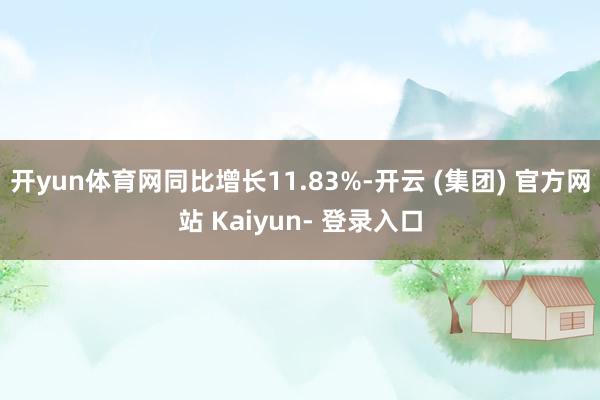 开yun体育网同比增长11.83%-开云 (集团) 官方网站 Kaiyun- 登录入口