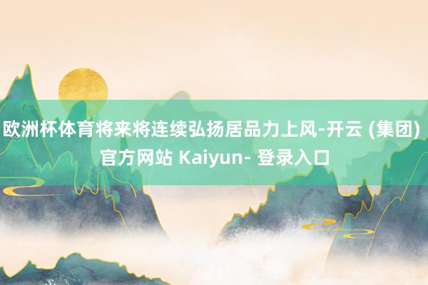 欧洲杯体育将来将连续弘扬居品力上风-开云 (集团) 官方网站 Kaiyun- 登录入口