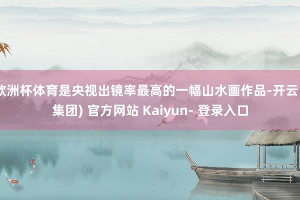 欧洲杯体育是央视出镜率最高的一幅山水画作品-开云 (集团) 官方网站 Kaiyun- 登录入口