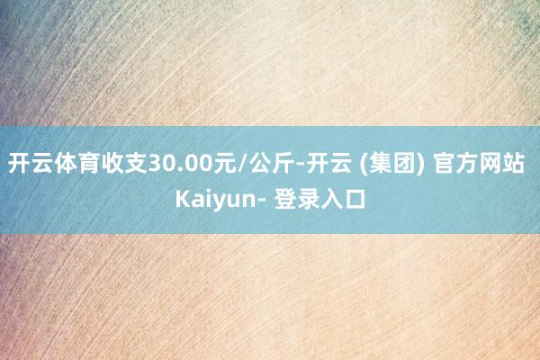 开云体育收支30.00元/公斤-开云 (集团) 官方网站 Kaiyun- 登录入口