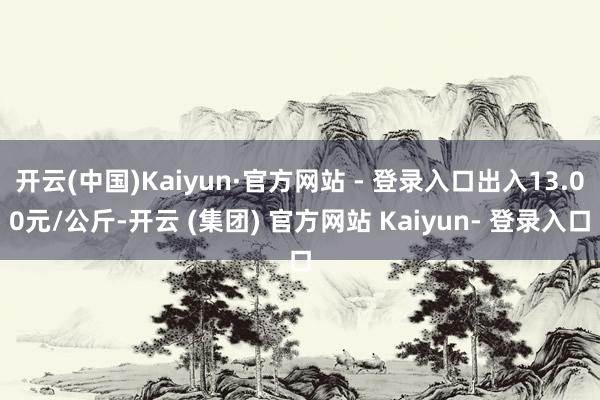 开云(中国)Kaiyun·官方网站 - 登录入口出入13.00元/公斤-开云 (集团) 官方网站 Kaiyun- 登录入口