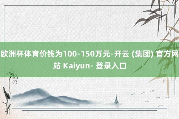 欧洲杯体育价钱为100-150万元-开云 (集团) 官方网站 Kaiyun- 登录入口