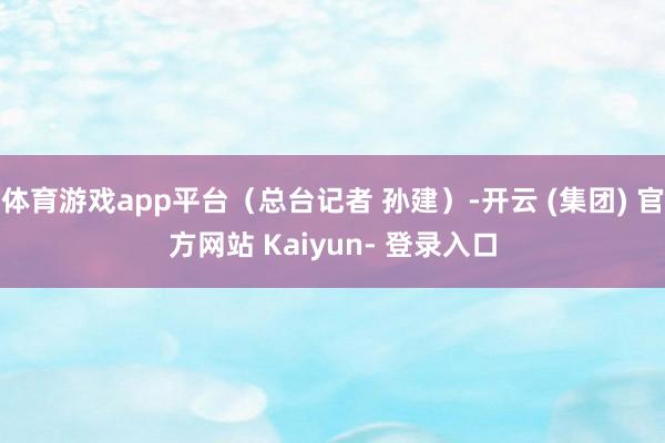 体育游戏app平台(总台记者 孙建)-开云 (集团) 官方网站 Kaiyun- 登录入口