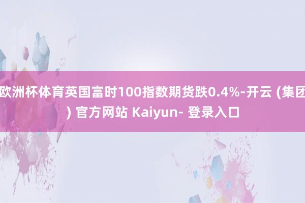 欧洲杯体育英国富时100指数期货跌0.4%-开云 (集团) 官方网站 Kaiyun- 登录入口