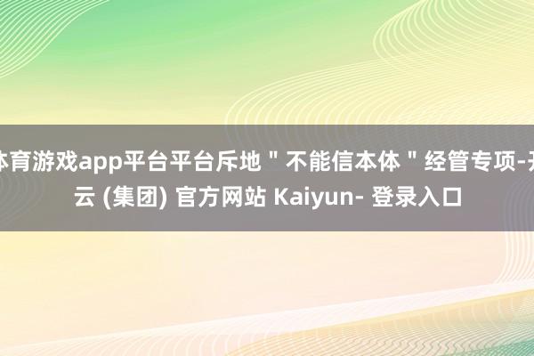体育游戏app平台平台斥地＂不能信本体＂经管专项-开云 (集团) 官方网站 Kaiyun- 登录入口