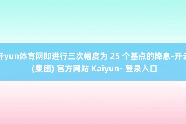 开yun体育网即进行三次幅度为 25 个基点的降息-开云 (集团) 官方网站 Kaiyun- 登录入口