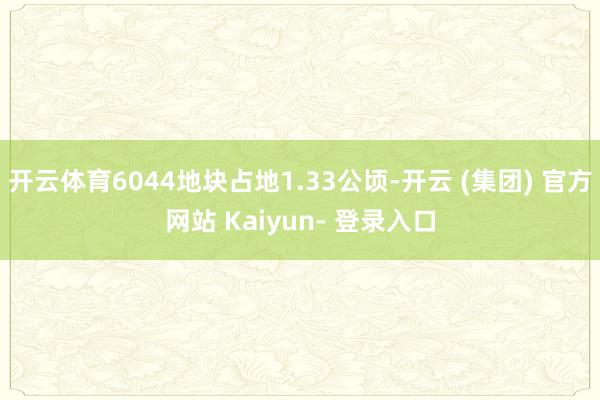 开云体育6044地块占地1.33公顷-开云 (集团) 官方网站 Kaiyun- 登录入口