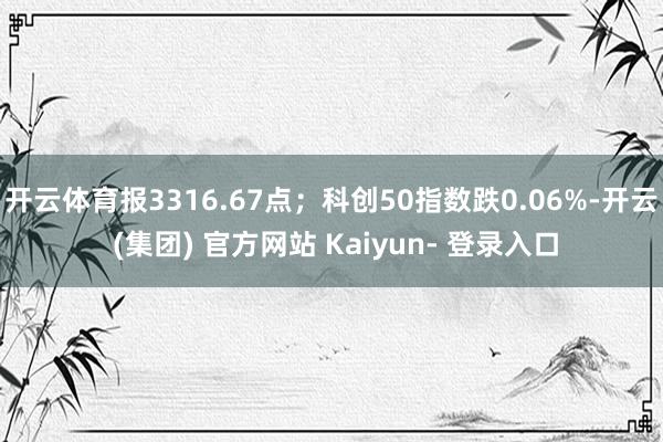 开云体育报3316.67点;科创50指数跌0.06%-开云 (集团) 官方网站 Kaiyun- 登录入口