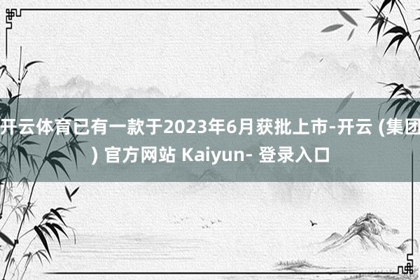 开云体育已有一款于2023年6月获批上市-开云 (集团) 官方网站 Kaiyun- 登录入口