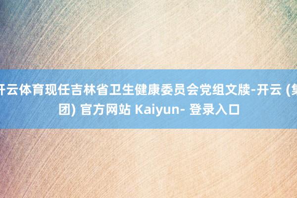 开云体育现任吉林省卫生健康委员会党组文牍-开云 (集团) 官方网站 Kaiyun- 登录入口