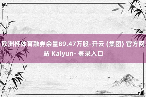 欧洲杯体育融券余量89.47万股-开云 (集团) 官方网站 Kaiyun- 登录入口