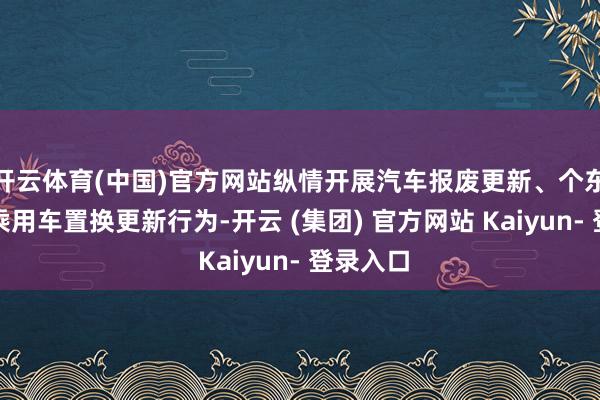 开云体育(中国)官方网站纵情开展汽车报废更新、个东说念主乘用车置换更新行为-开云 (集团) 官方网站 Kaiyun- 登录入口