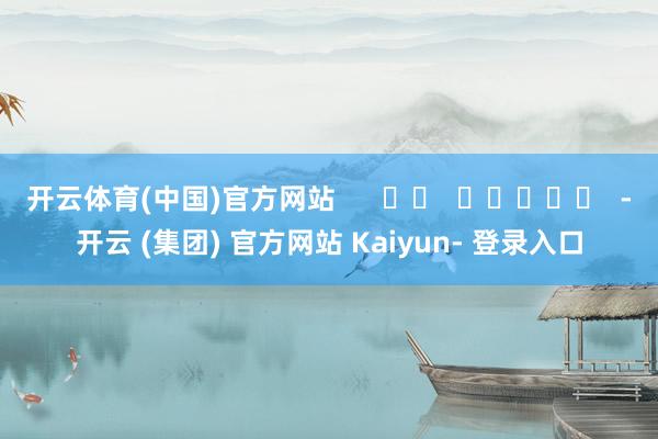 开云体育(中国)官方网站 -开云 (集团) 官方网站 Kaiyun- 登录入口
