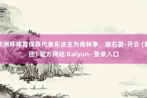 欧洲杯体育保荐代表东谈主为尚林争、徐石晏-开云 (集团) 官方网站 Kaiyun- 登录入口
