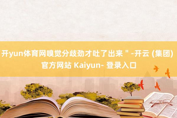 开yun体育网嗅觉分歧劲才吐了出来"-开云 (集团) 官方网站 Kaiyun- 登录入口