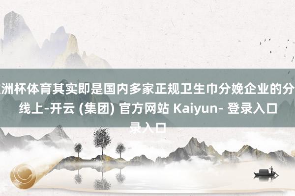 欧洲杯体育其实即是国内多家正规卫生巾分娩企业的分娩线上-开云 (集团) 官方网站 Kaiyun- 登录入口