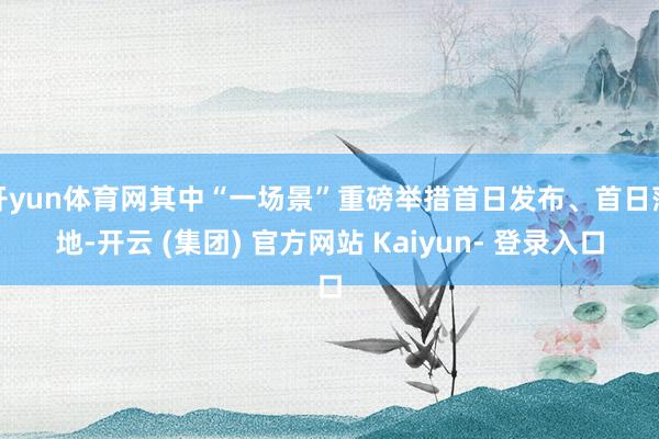 开yun体育网其中“一场景”重磅举措首日发布、首日落地-开云 (集团) 官方网站 Kaiyun- 登录入口