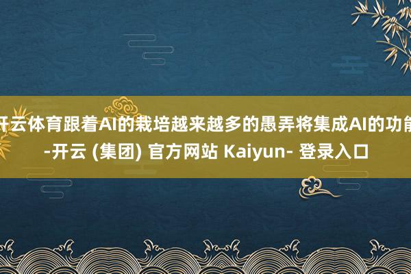 开云体育跟着AI的栽培越来越多的愚弄将集成AI的功能-开云 (集团) 官方网站 Kaiyun- 登录入口