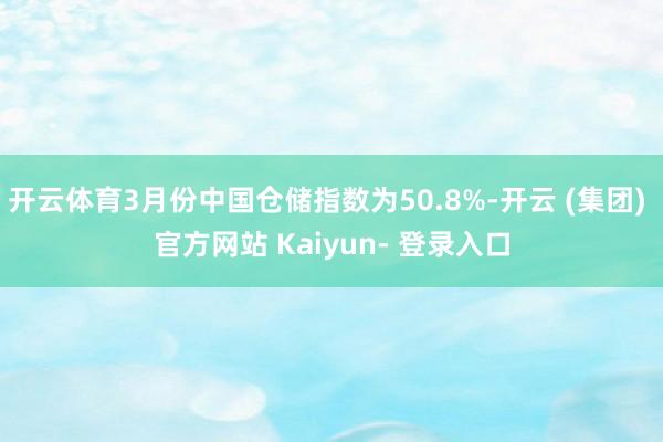 开云体育3月份中国仓储指数为50.8%-开云 (集团) 官方网站 Kaiyun- 登录入口