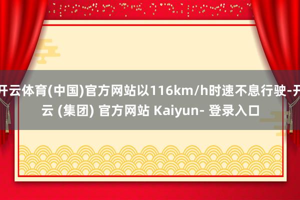 开云体育(中国)官方网站以116km/h时速不息行驶-开云 (集团) 官方网站 Kaiyun- 登录入口