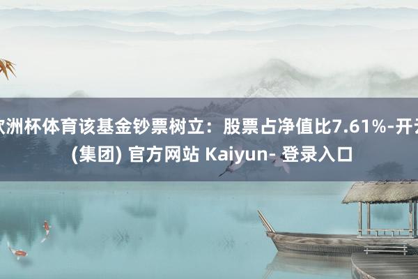 欧洲杯体育该基金钞票树立:股票占净值比7.61%-开云 (集团) 官方网站 Kaiyun- 登录入口