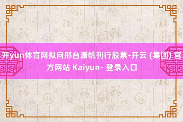 开yun体育网拟向邢台潇帆刊行股票-开云 (集团) 官方网站 Kaiyun- 登录入口