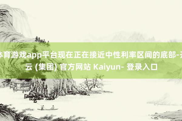 体育游戏app平台现在正在接近中性利率区间的底部-开云 (集团) 官方网站 Kaiyun- 登录入口