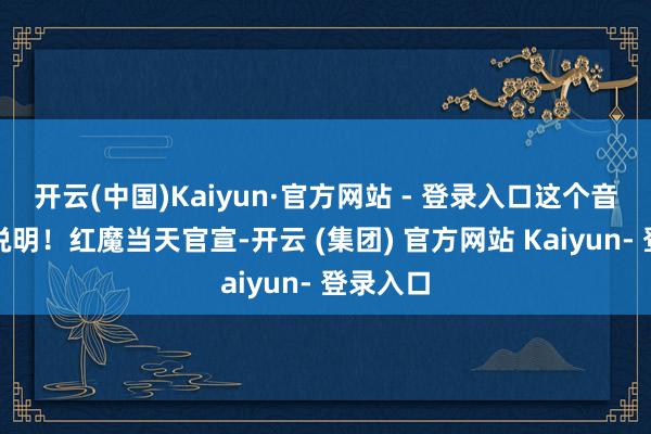 开云(中国)Kaiyun·官方网站 - 登录入口这个音信获取说明！红魔当天官宣-开云 (集团) 官方网站 Kaiyun- 登录入口