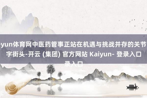 开yun体育网中医药管事正站在机遇与挑战并存的关节十字街头-开云 (集团) 官方网站 Kaiyun- 登录入口