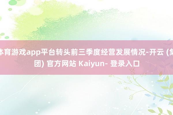 体育游戏app平台转头前三季度经营发展情况-开云 (集团) 官方网站 Kaiyun- 登录入口