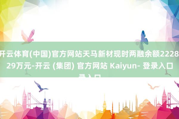 开云体育(中国)官方网站天马新材现时两融余额2228.29万元-开云 (集团) 官方网站 Kaiyun- 登录入口