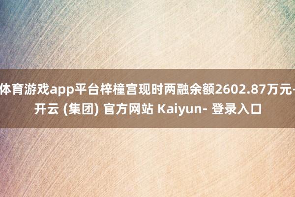 体育游戏app平台梓橦宫现时两融余额2602.87万元-开云 (集团) 官方网站 Kaiyun- 登录入口